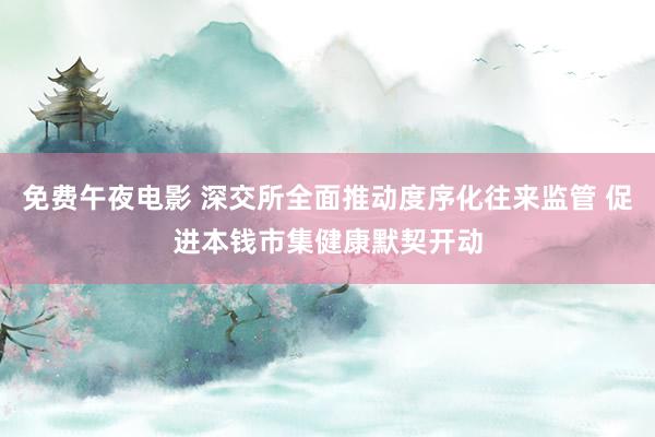 免费午夜电影 深交所全面推动度序化往来监管 促进本钱市集健康默契开动