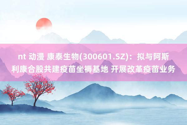 nt 动漫 康泰生物(300601.SZ)：拟与阿斯利康合股共建疫苗坐褥基地 开展改革疫苗业务