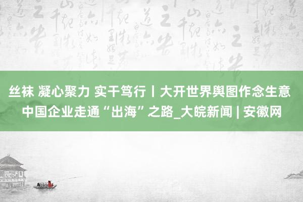 丝袜 凝心聚力 实干笃行丨大开世界舆图作念生意 中国企业走通“出海”之路_大皖新闻 | 安徽网