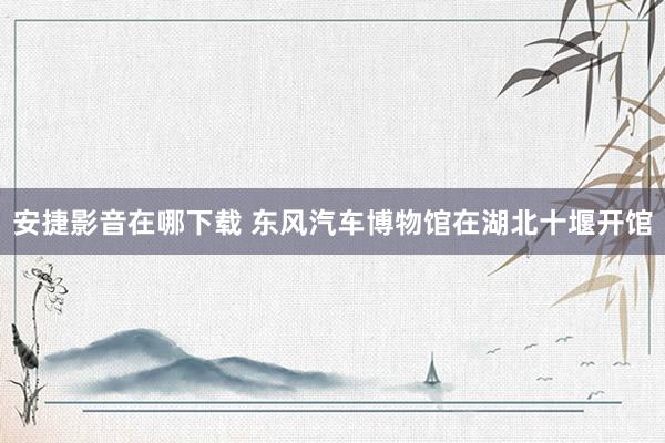 安捷影音在哪下载 东风汽车博物馆在湖北十堰开馆