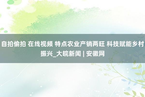自拍偷拍 在线视频 特点农业产销两旺 科技赋能乡村振兴_大皖新闻 | 安徽网