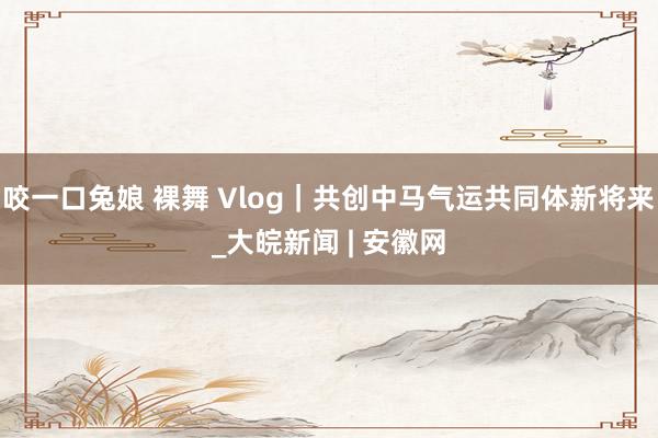 咬一口兔娘 裸舞 Vlog｜共创中马气运共同体新将来_大皖新闻 | 安徽网